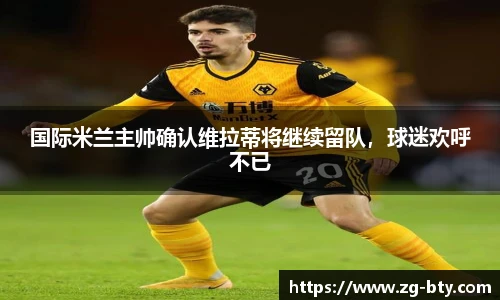 国际米兰主帅确认维拉蒂将继续留队，球迷欢呼不已